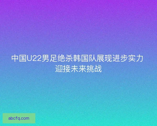 中国U22男足绝杀韩国队展现进步实力 迎接未来挑战