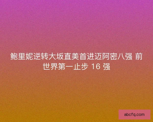 鲍里妮逆转大坂直美首进迈阿密八强 前世界第一止步 16 强