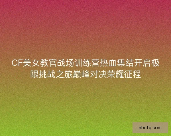 CF美女教官战场训练营热血集结开启极限挑战之旅巅峰对决荣耀征程