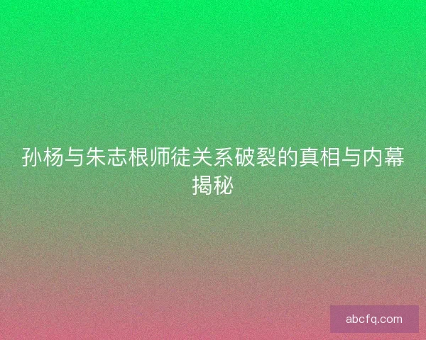 孙杨与朱志根师徒关系破裂的真相与内幕揭秘
