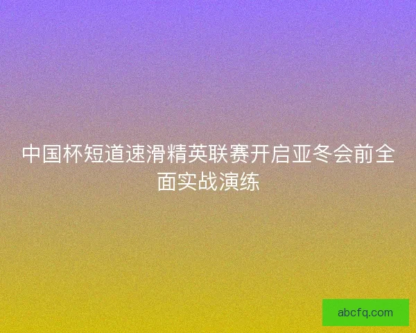 中国杯短道速滑精英联赛开启亚冬会前全面实战演练